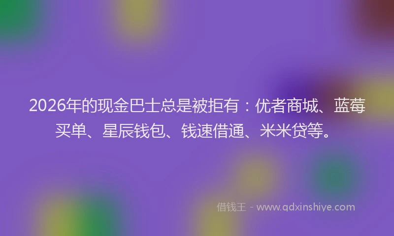 2026年的现金巴士总是被拒有：优者商城、蓝莓买单、星辰钱包、钱速借通、米米贷等。