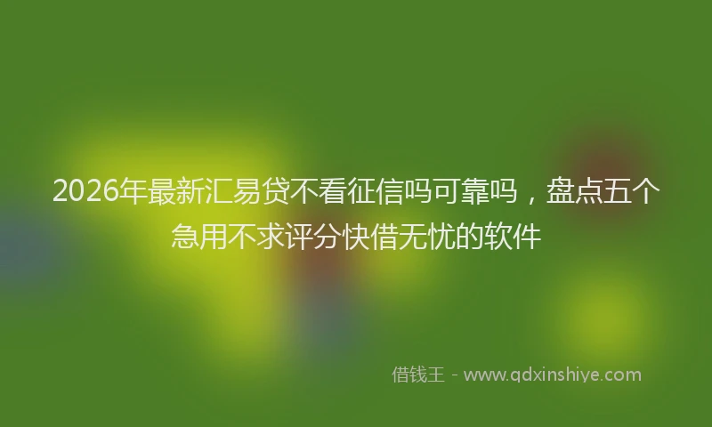 2026年最新汇易贷不看征信吗可靠吗，盘点五个急用不求评分快借无忧的软件