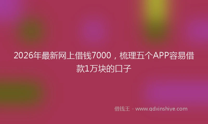 2026年最新网上借钱7000，梳理五个APP容易借款1万块的口子