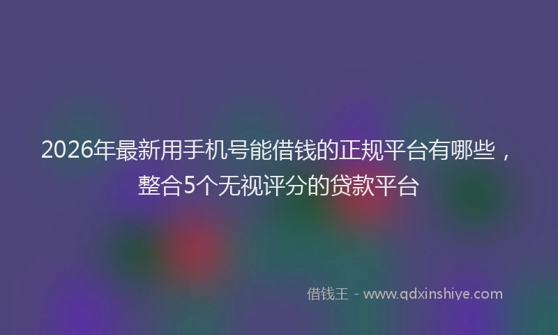 2026年最新用手机号能借钱的正规平台有哪些，整合5个无视评分的贷款平台