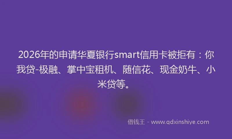 2026年的申请华夏银行smart信用卡被拒有：你我贷-极融、掌中宝租机、随信花、现金奶牛、小米贷等。