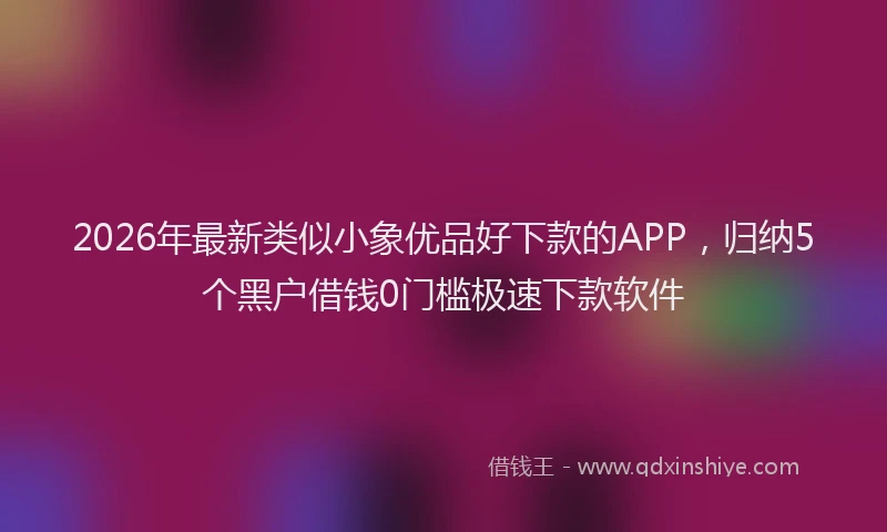 2026年最新类似小象优品好下款的APP，归纳5个黑户借钱0门槛极速下款软件