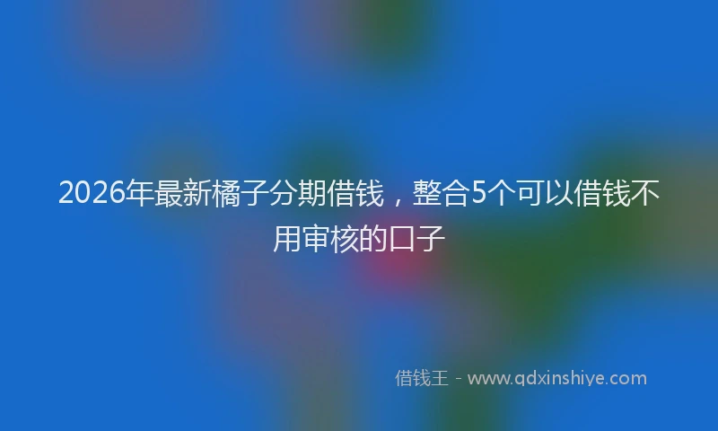 2026年最新橘子分期借钱，整合5个可以借钱不用审核的口子