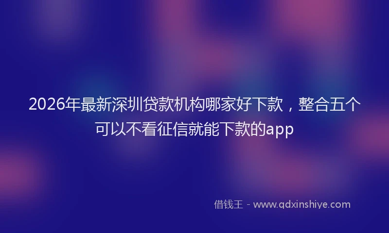 2026年最新深圳贷款机构哪家好下款，整合五个可以不看征信就能下款的app