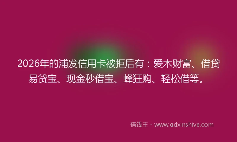 2026年的浦发信用卡被拒后有：爱木财富、借贷易贷宝、现金秒借宝、蜂狂购、轻松借等。