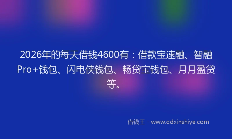 2026年的每天借钱4600有：借款宝速融、智融Pro+钱包、闪电侠钱包、畅贷宝钱包、月月盈贷等。
