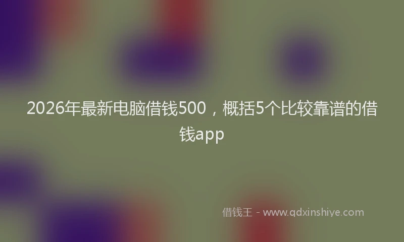 2026年最新电脑借钱500，概括5个比较靠谱的借钱app