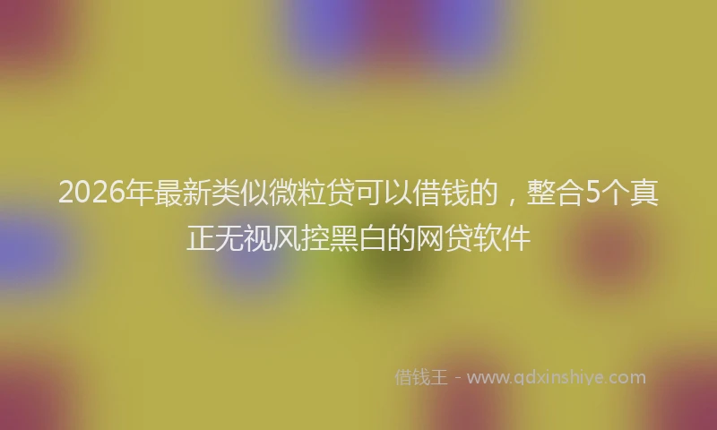 2026年最新类似微粒贷可以借钱的，整合5个真正无视风控黑白的网贷软件
