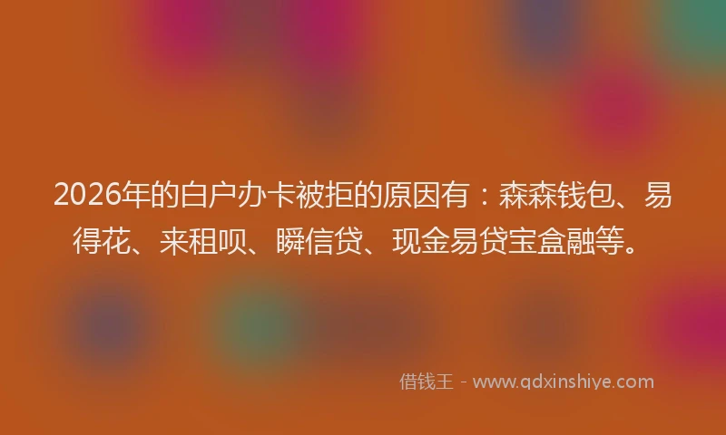 2026年的白户办卡被拒的原因有：森森钱包、易得花、来租呗、瞬信贷、现金易贷宝盒融等。