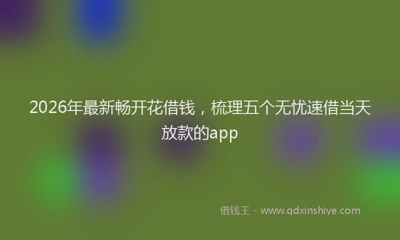 2026年最新畅开花借钱，梳理五个无忧速借当天放款的app