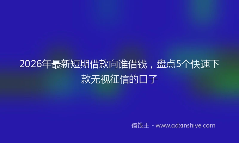 2026年最新短期借款向谁借钱，盘点5个快速下款无视征信的口子