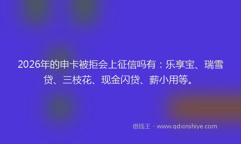 2026年的申卡被拒会上征信吗有：乐享宝、瑞雪贷、三枝花、现金闪贷、薪小用等。