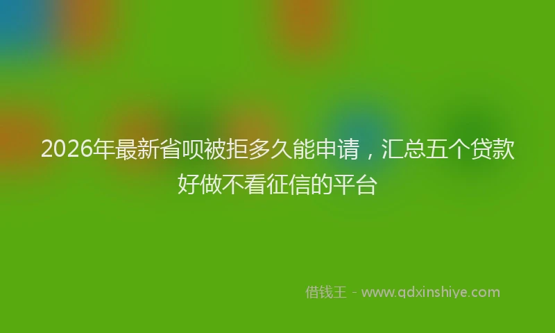 2026年最新省呗被拒多久能申请，汇总五个贷款好做不看征信的平台