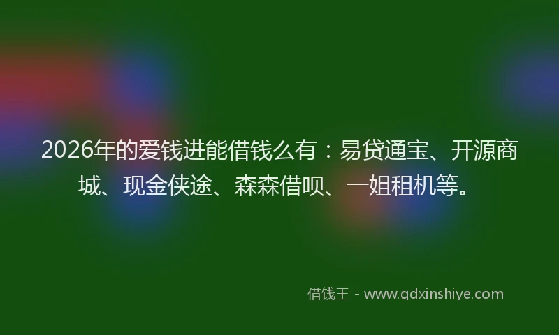 2026年的爱钱进能借钱么有：易贷通宝、开源商城、现金侠途、森森借呗、一姐租机等。