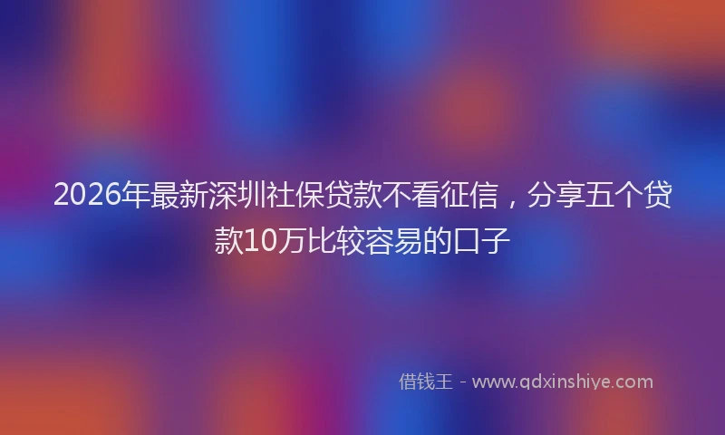 2026年最新深圳社保贷款不看征信，分享五个贷款10万比较容易的口子