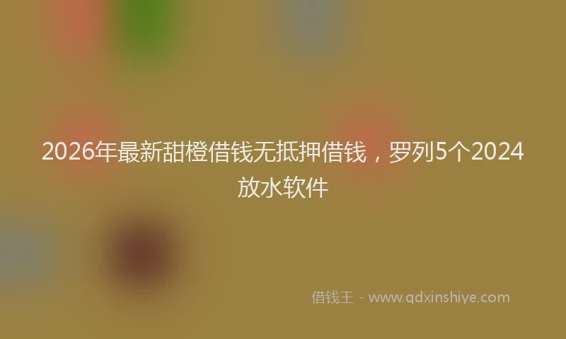2026年最新甜橙借钱无抵押借钱，罗列5个2024放水软件