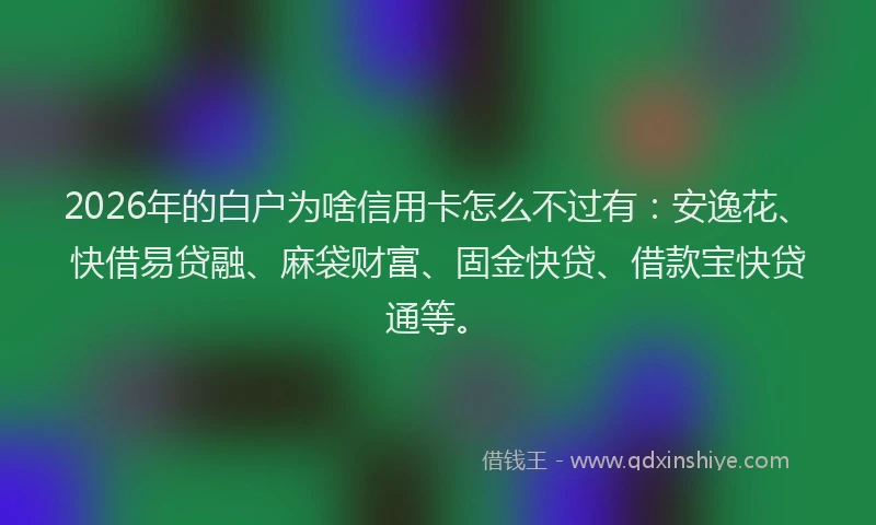 2026年的白户为啥信用卡怎么不过有：安逸花、快借易贷融、麻袋财富、固金快贷、借款宝快贷通等。