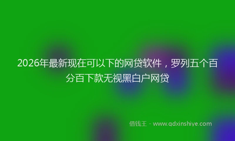 2026年最新现在可以下的网贷软件，罗列五个百分百下款无视黑白户网贷