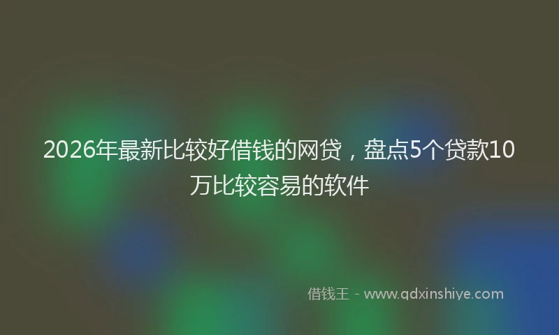 2026年最新比较好借钱的网贷，盘点5个贷款10万比较容易的软件