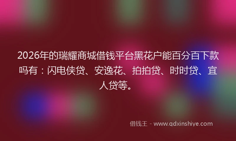 2026年的瑞耀商城借钱平台黑花户能百分百下款吗有：闪电侠贷、安逸花、拍拍贷、时时贷、宜人贷等。