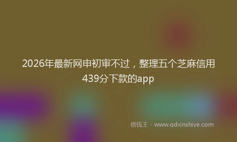 2026年最新网申初审不过，整理五个芝麻信用439分下款的app