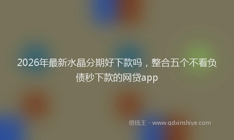 2026年最新水晶分期好下款吗，整合五个不看负债秒下款的网贷app