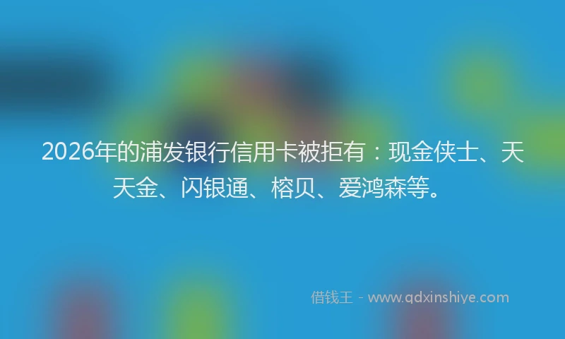 2026年的浦发银行信用卡被拒有：现金侠士、天天金、闪银通、榕贝、爱鸿森等。