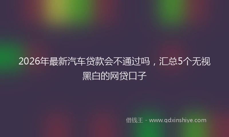 2026年最新汽车贷款会不通过吗，汇总5个无视黑白的网贷口子