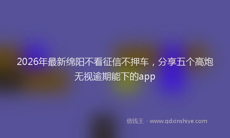 2026年最新绵阳不看征信不押车，分享五个高炮无视逾期能下的app