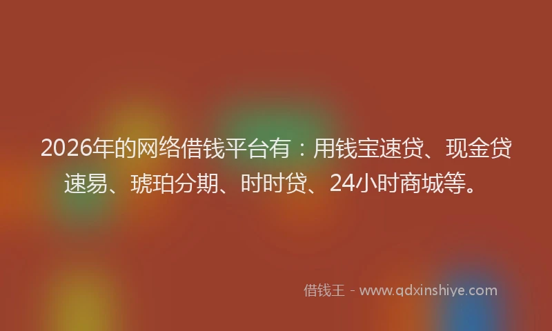 2026年的网络借钱平台有：用钱宝速贷、现金贷速易、琥珀分期、时时贷、24小时商城等。