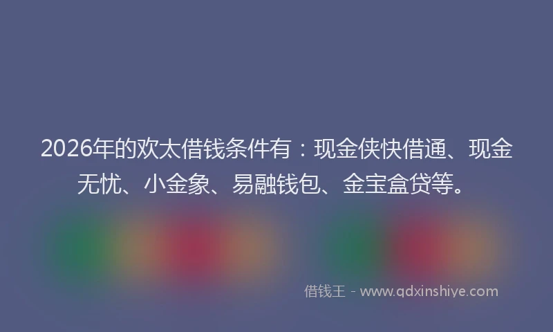 2026年的欢太借钱条件有：现金侠快借通、现金无忧、小金象、易融钱包、金宝盒贷等。