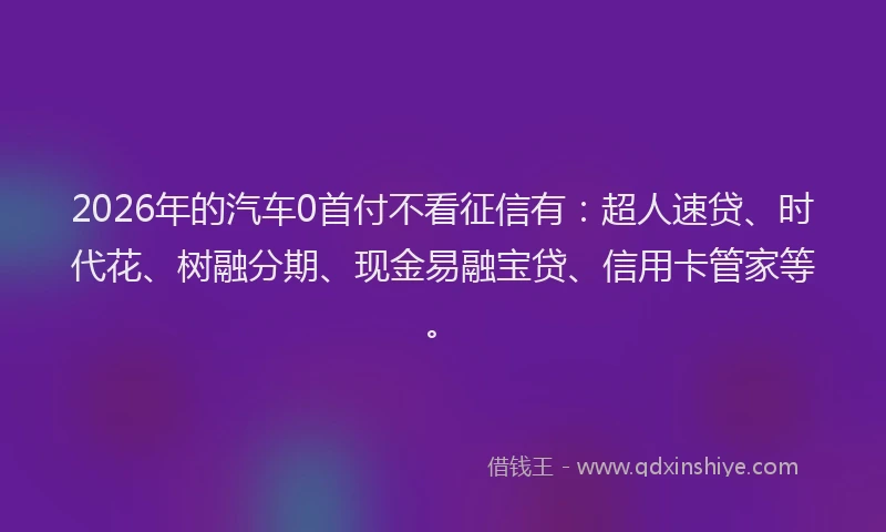 2026年的汽车0首付不看征信有：超人速贷、时代花、树融分期、现金易融宝贷、信用卡管家等。