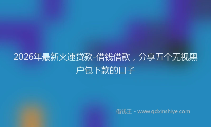 2026年最新火速贷款-借钱借款，分享五个无视黑户包下款的口子