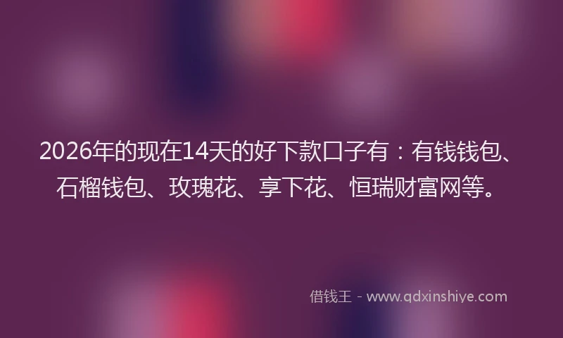 2026年的现在14天的好下款口子有：有钱钱包、石榴钱包、玫瑰花、享下花、恒瑞财富网等。