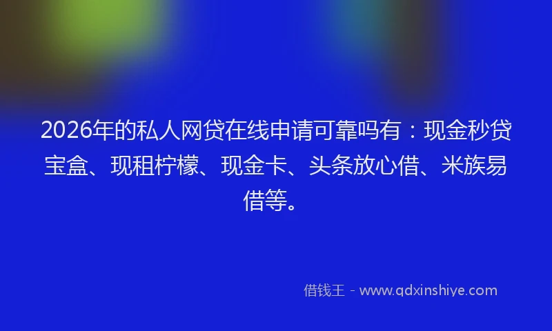 2026年的私人网贷在线申请可靠吗有：现金秒贷宝盒、现租柠檬、现金卡、头条放心借、米族易借等。