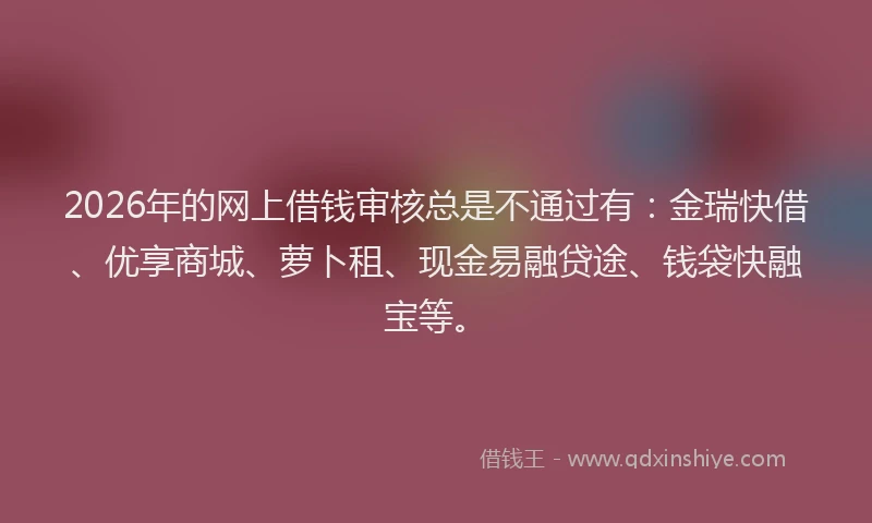 2026年的网上借钱审核总是不通过有：金瑞快借、优享商城、萝卜租、现金易融贷途、钱袋快融宝等。