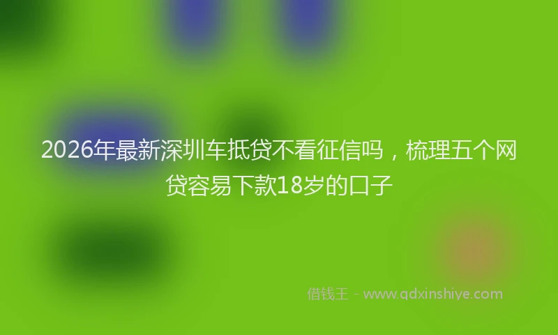 2026年最新深圳车抵贷不看征信吗，梳理五个网贷容易下款18岁的口子