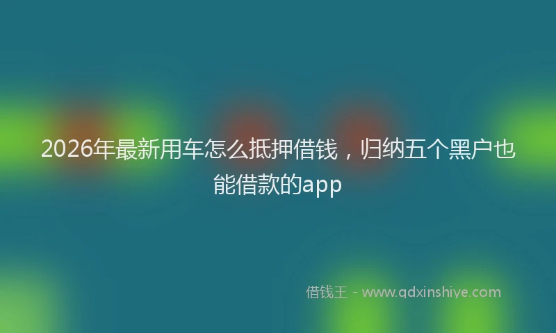 2026年最新用车怎么抵押借钱，归纳五个黑户也能借款的app