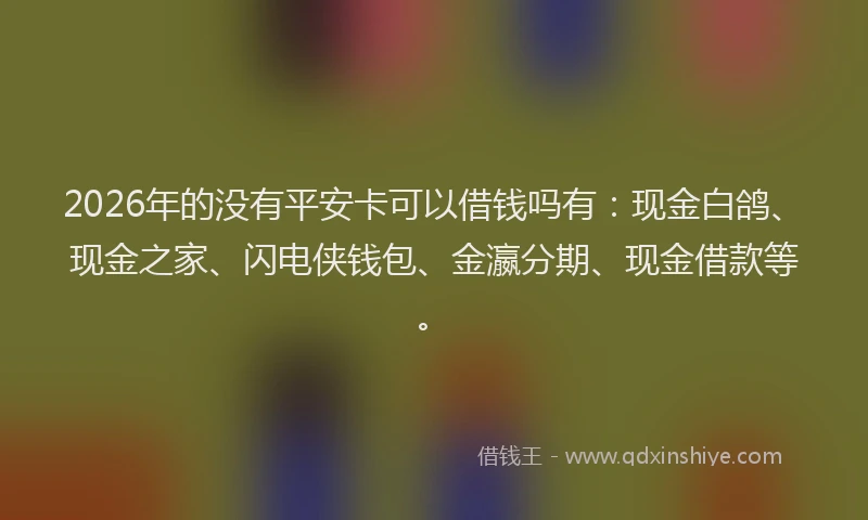 2026年的没有平安卡可以借钱吗有：现金白鸽、现金之家、闪电侠钱包、金瀛分期、现金借款等。