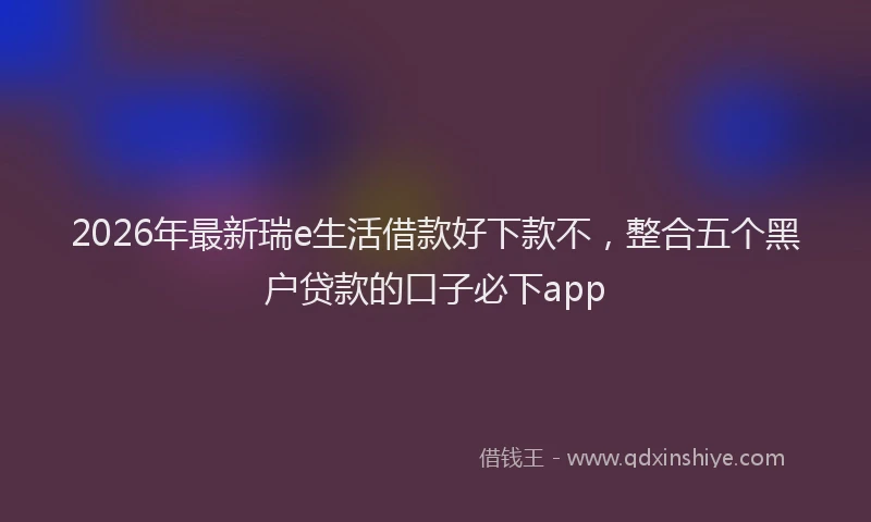 2026年最新瑞e生活借款好下款不，整合五个黑户贷款的口子必下app
