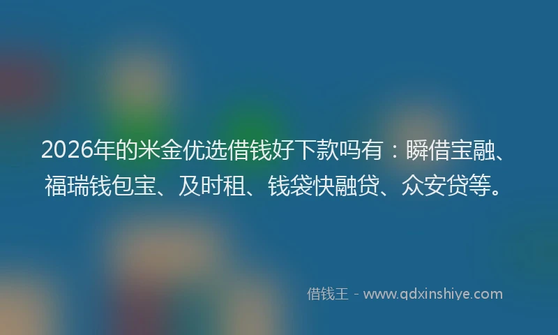 2026年的米金优选借钱好下款吗有：瞬借宝融、福瑞钱包宝、及时租、钱袋快融贷、众安贷等。