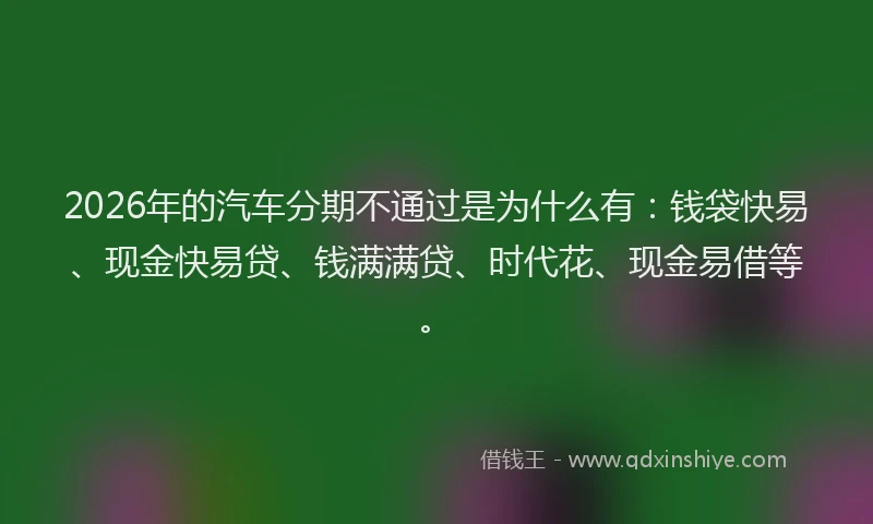 2026年的汽车分期不通过是为什么有：钱袋快易、现金快易贷、钱满满贷、时代花、现金易借等。