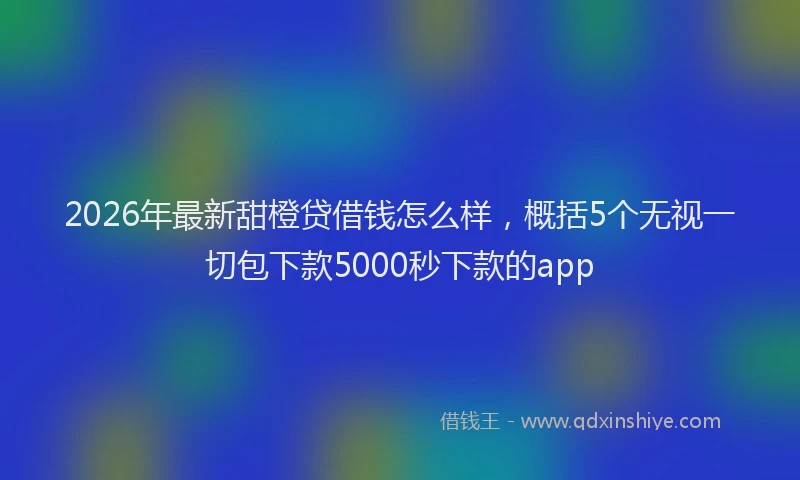 2026年最新甜橙贷借钱怎么样，概括5个无视一切包下款5000秒下款的app