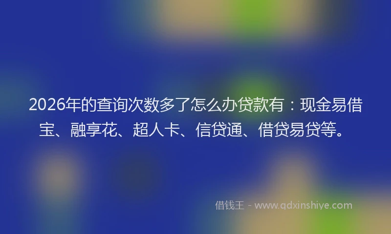 2026年的查询次数多了怎么办贷款有：现金易借宝、融享花、超人卡、信贷通、借贷易贷等。