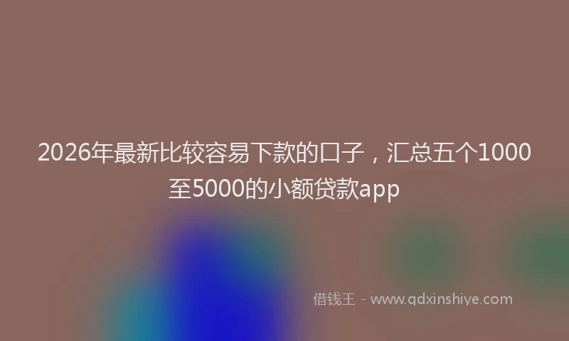 2026年最新比较容易下款的口子，汇总五个1000至5000的小额贷款app
