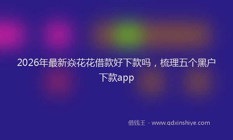 2026年最新焱花花借款好下款吗，梳理五个黑户下款app