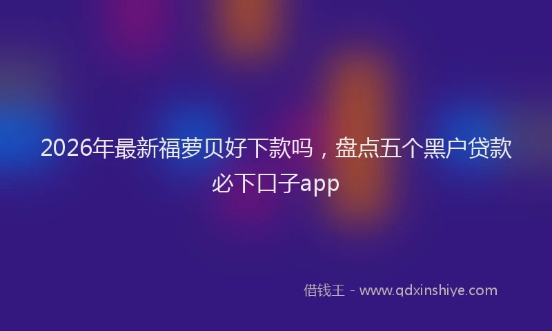 2026年最新福萝贝好下款吗，盘点五个黑户贷款必下口子app
