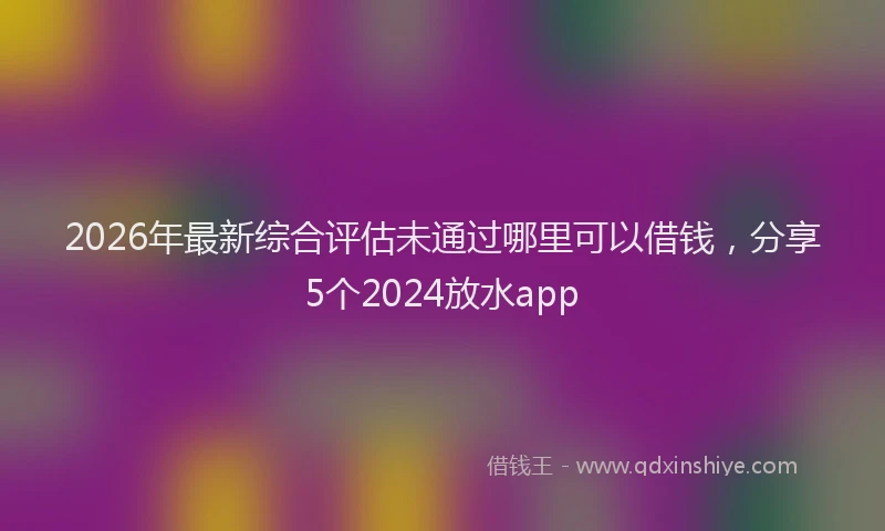 2026年最新综合评估未通过哪里可以借钱，分享5个2024放水app