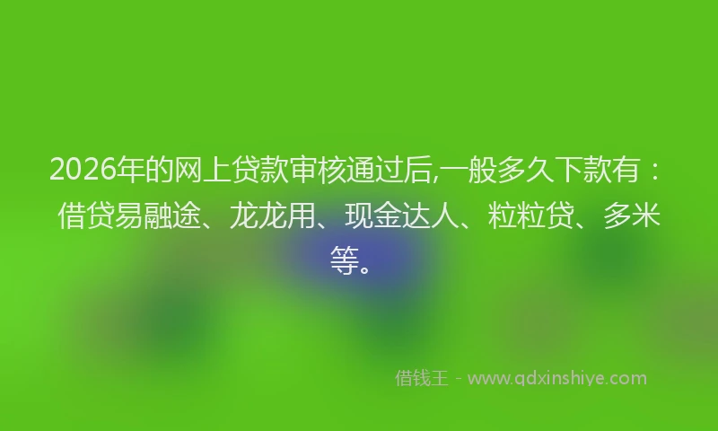 2026年的网上贷款审核通过后,一般多久下款有：借贷易融途、龙龙用、现金达人、粒粒贷、多米等。
