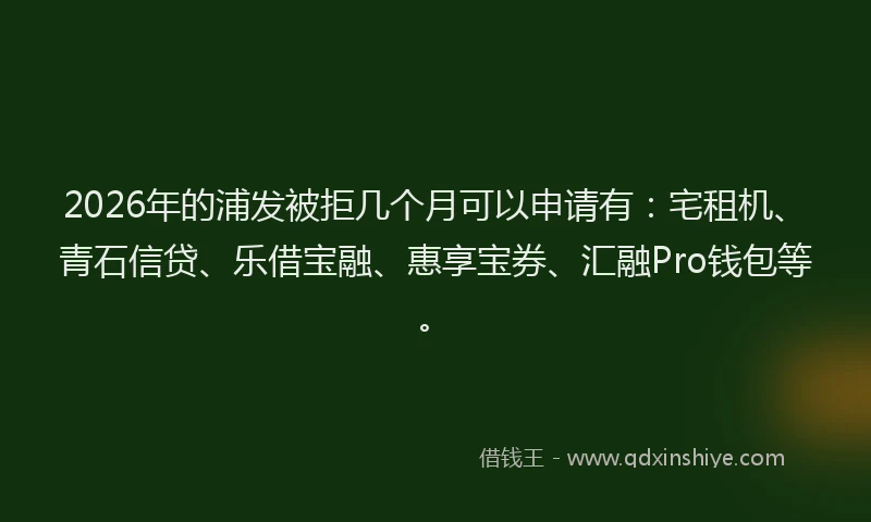 2026年的浦发被拒几个月可以申请有：宅租机、青石信贷、乐借宝融、惠享宝券、汇融Pro钱包等。